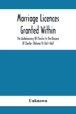 Marriage Licences Granted Within The Archdeaconry Of Chester In The Diocese Of Chester (Volume V) 1661-1667 book