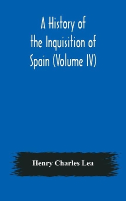 A History of the Inquisition of Spain (Volume IV) by Henry Charles Lea
