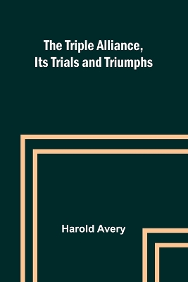 The Triple Alliance, Its Trials and Triumphs by Harold Avery