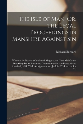 The Isle of Man, Or, the Legal Proceedings in Manshire Against Sin: Wherein, by Way of a Continued Allegory, the Chief Malefactors Disturbing Both Church and Commonwealth, Are Detected and Attached; With Their Arraignment and Judicial Trial, According To by Richard Bernard