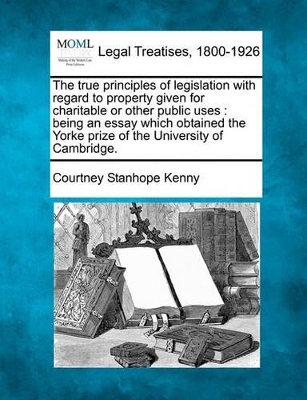 The True Principles of Legislation with Regard to Property Given for Charitable or Other Public Uses: Being an Essay Which Obtained the Yorke Prize of the University of Cambridge. book