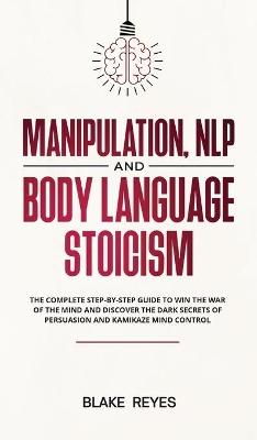 Manipulation, NLP and Body Language Stoicism: The Complete Step-by-Step Guide to Win the War of the Mind and Discover the Dark Secrets of Persuasion and Kamikaze Mind Control by Blаke Reyes