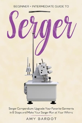 Serger: Beginner + Intermediate Guide to Serger: Serger Compendium: Upgrade Your Favorite Garments in 8 Steps and Make Your Serger at Your Whims book
