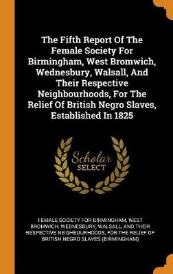 The Fifth Report of the Female Society for Birmingham, West Bromwich, Wednesbury, Walsall, and Their Respective Neighbourhoods, for the Relief of British Negro Slaves, Established in 1825 by West Brom Female Society for Birmingham