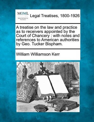A Treatise on the Law and Practice as to Receivers Appointed by the Court of Chancery: With Notes and References to American Authorities by Geo. Tucker Bispham. book