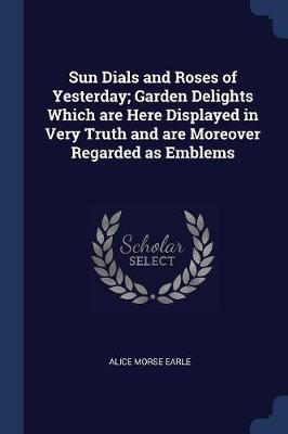 Sun Dials and Roses of Yesterday; Garden Delights Which Are Here Displayed in Very Truth and Are Moreover Regarded as Emblems by Alice Morse Earle