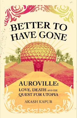 Better To Have Gone: Love, Death and the Quest for Utopia in Auroville by Akash Kapur