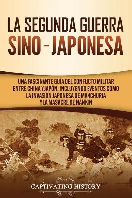 La Segunda Guerra Sino-Japonesa: Una Fascinante Guía del Conflicto Militar entre China y Japón, Incluyendo Eventos como la Invasión Japonesa de Manchuria y la Masacre de Nankín by Captivating History