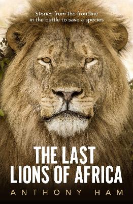 The Last Lions of Africa: Stories from the frontline in the battle to save a species by Anthony Ham