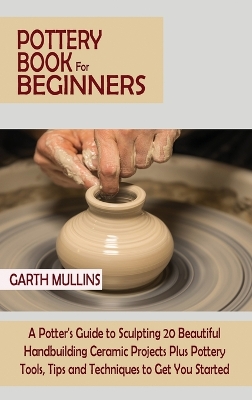 Pottery Book for Beginners: A Potter's Guide to Sculpting 20 Beautiful Handbuilding Ceramic Projects Plus Pottery Tools, Tips and Techniques to Get You Started by Garth Mullins