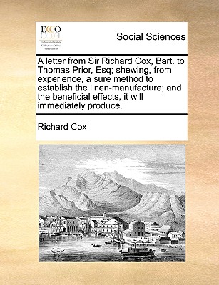 A Letter from Sir Richard Cox, Bart. to Thomas Prior, Esq; Shewing, from Experience, a Sure Method to Establish the Linen-Manufacture; And the Beneficial Effects, It Will Immediately Produce. by Richard Cox