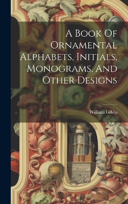 A A Book Of Ornamental Alphabets, Initials, Monograms, And Other Designs by William Gibbs
