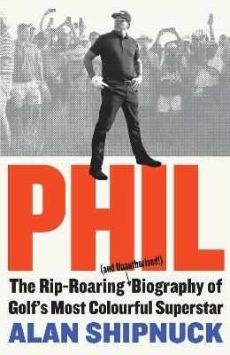 Phil: The Rip-Roaring (and Unauthorised!) Biography of Golf's Most Colourful Superstar by Alan Shipnuck