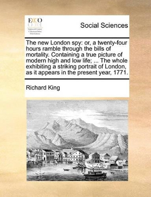 The New London Spy: Or, a Twenty-Four Hours Ramble Through the Bills of Mortality. Containing a True Picture of Modern High and Low Life; ... the Whole Exhibiting a Striking Portrait of London, as It Appears in the Present Year, 1771. book