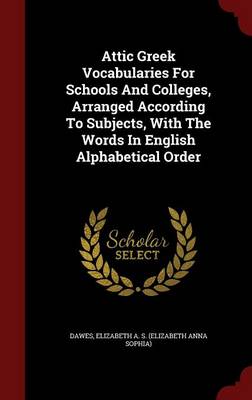 Attic Greek Vocabularies for Schools and Colleges, Arranged According to Subjects, with the Words in English Alphabetical Order by Elizabeth a S (Elizabeth Anna S Dawes