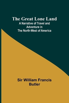 The The Great Lone Land; A Narrative of Travel and Adventure in the North-West of America by William Francis Butler