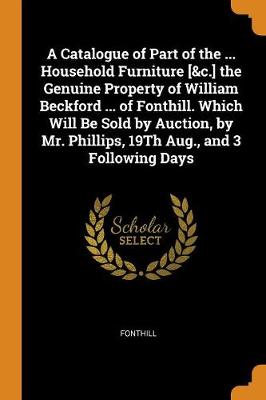 A Catalogue of Part of the ... Household Furniture [&c.] the Genuine Property of William Beckford ... of Fonthill. Which Will Be Sold by Auction, by Mr. Phillips, 19Th Aug., and 3 Following Days by Fonthill
