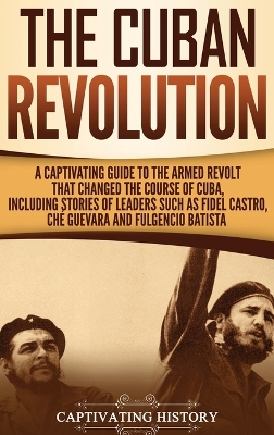 The Cuban Revolution: A Captivating Guide to the Armed Revolt That Changed the Course of Cuba, Including Stories of Leaders Such as Fidel Castro, Ch� Guevara, and Fulgencio Batista book