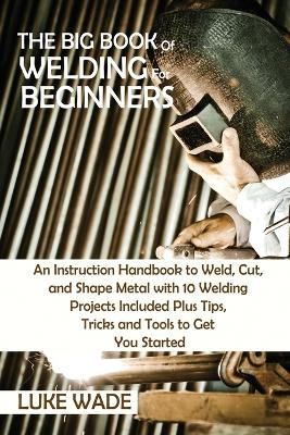 The Big Book of Welding for Beginners: An Instruction Handbook to Weld, Cut, and Shape Metal with 10 Welding Projects Included Plus Tips, Tricks and Tools to Get You Started by Luke Wade
