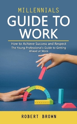 Millennials Guide to Work: How to Achieve Success and Respect (The Young Professional's Guide to Getting Ahead at Work) book