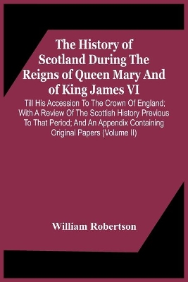 The History Of Scotland During The Reigns Of Queen Mary And Of King James Vi. Till His Accession To The Crown Of England; With A Review Of The Scottish History Previous To That Period; And An Appendix Containing Original Papers (Volume Ii) by William Robertson