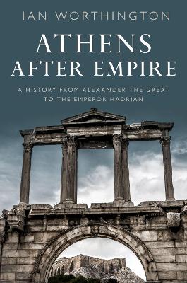 Athens After Empire: A History from Alexander the Great to the Emperor Hadrian by Ian Worthington