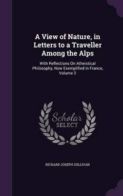 A View of Nature, in Letters to a Traveller Among the Alps: With Reflections on Atheistical Philosophy, Now Exemplified in France, Volume 2 by Richard Joseph Sullivan