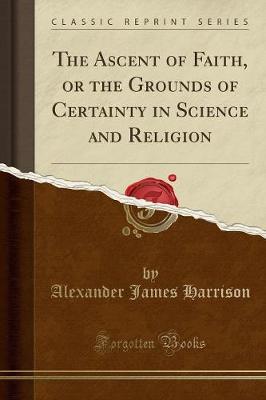 The Ascent of Faith, or the Grounds of Certainty in Science and Religion (Classic Reprint) by Alexander James Harrison
