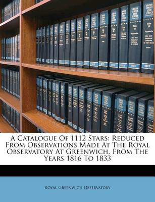 A Catalogue of 1112 Stars: Reduced from Observations Made at the Royal Observatory at Greenwich, from the Years 1816 to 1833 book