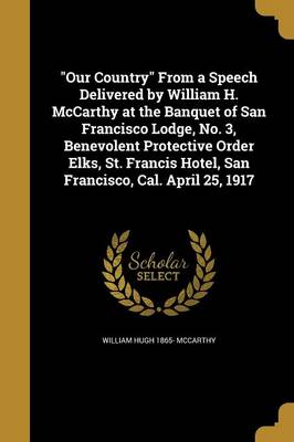 Our Country from a Speech Delivered by William H. McCarthy at the Banquet of San Francisco Lodge, No. 3, Benevolent Protective Order Elks, St. Francis Hotel, San Francisco, Cal. April 25, 1917 book