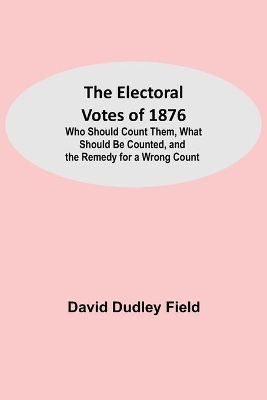 The Electoral Votes of 1876; Who Should Count Them, What Should Be Counted, and the Remedy for a Wrong Count book