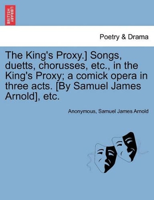 The King's Proxy.] Songs, Duetts, Chorusses, Etc., in the King's Proxy; A Comick Opera in Three Acts. [by Samuel James Arnold], Etc. book