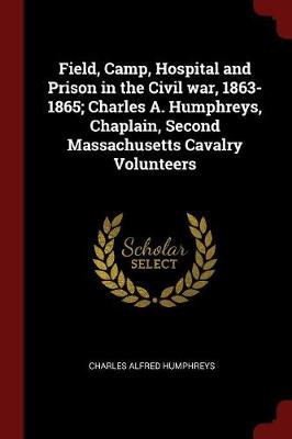 Field, Camp, Hospital and Prison in the Civil War, 1863-1865; Charles A. Humphreys, Chaplain, Second Massachusetts Cavalry Volunteers by Charles Alfred Humphreys