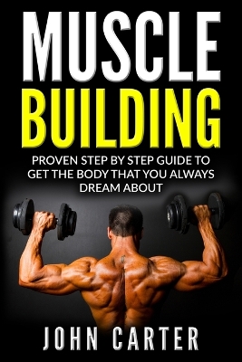 Muscle Building: Proven Step By Step Guide To Get The Body You Always Dreamed About by John Carter