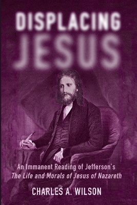 Displacing Jesus: An Immanent Reading of Jefferson's the Life and Morals of Jesus of Nazareth by Charles A Wilson