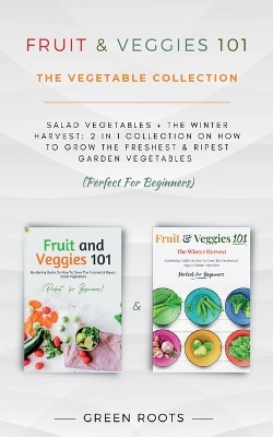 Fruit & Veggies 101 - The Vegetable Collection: Salad Vegetables + The Winter Harvest: 2 In 1 Collection On How To Grow The Freshest & Ripest Garden Vegetables (Perfect For Beginners) book
