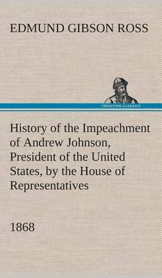 History of the Impeachment of Andrew Johnson, President of the United States, by the House of Representatives, and his trial by the Senate for high crimes and misdemeanors in office, 1868 book