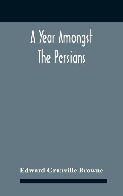 A A Year Amongst The Persians; Impressions As To The Life, Character, And Thought Of The People Of Persia, Received During Twelve Month'S Residence In That Country In The Years 1887-8 by Edward Granville Browne