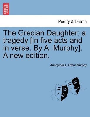 The Grecian Daughter: A Tragedy [In Five Acts and in Verse. by A. Murphy]. a New Edition. by Arthur Murphy