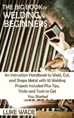 The Big Book of Welding for Beginners: An Instruction Handbook to Weld, Cut, and Shape Metal with 10 Welding Projects Included Plus Tips, Tricks and Tools to Get You Started book
