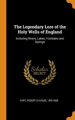 The Legendary Lore of the Holy Wells of England: Including Rivers, Lakes, Fountains and Springs by Robert Charles Hope