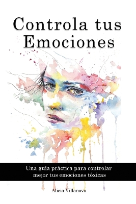 Controla tus Emociones: Una guía práctica para controlar mejor tus emociones tóxicas by Alicia Villanova