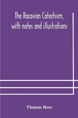 The Racovian catechism, with notes and illustrations; translated from the Latin. To which is prefixed a sketch of the history of Unitarianism in Poland and the adjacent countries by Thomas Rees
