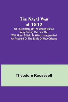 The The Naval War of 1812; Or the History of the United States Navy during the Last War with Great Britain to Which Is Appended an Account of the Battle of New Orleans by Theodore Roosevelt