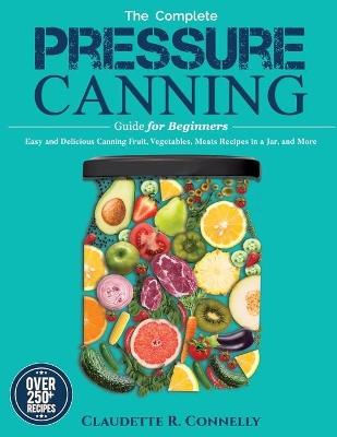 The Complete Pressure Canning Guide for Beginners: Over 250 Easy and Delicious Canning Fruit, Vegetables, Meats Recipes in a Jar, and More by Claudette R Connelly