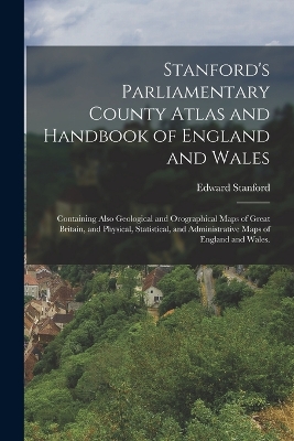 Stanford's Parliamentary County Atlas and Handbook of England and Wales: Containing Also Geological and Orographical Maps of Great Britain, and Physical, Statistical, and Administrative Maps of England and Wales. by Edward Stanford