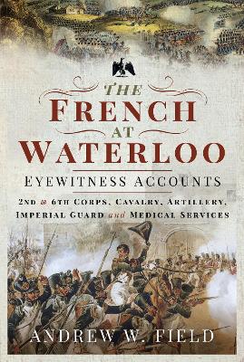 The French at Waterloo: Eyewitness Accounts: 2nd and 6th Corps, Cavalry, Artillery, Foot Guard and Medical Services by Andrew W Field