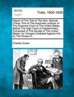 Report of the Trial of the Hon. Samuel Chase, One of the Associate Justices of the Supreme Court of the United States, Before the High Court of Impeachment, Composed of the Senate of the United States, for Charges Exhibited Against Him by the House Of... book