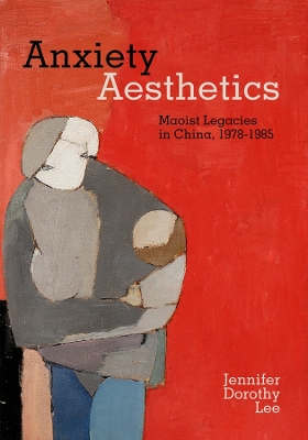 Anxiety Aesthetics: Maoist Legacies in China, 1978–1985 by Jennifer Dorothy Lee