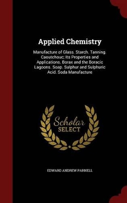 Applied Chemistry: Manufacture of Glass. Starch. Tanning. Caoutchouc; Its Properties and Applications. Borax and the Boracic Lagoons. Soap. Sulphur and Sulphuric Acid. Soda Manufacture book